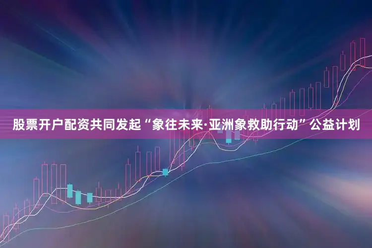 股票开户配资共同发起“象往未来·亚洲象救助行动”公益计划