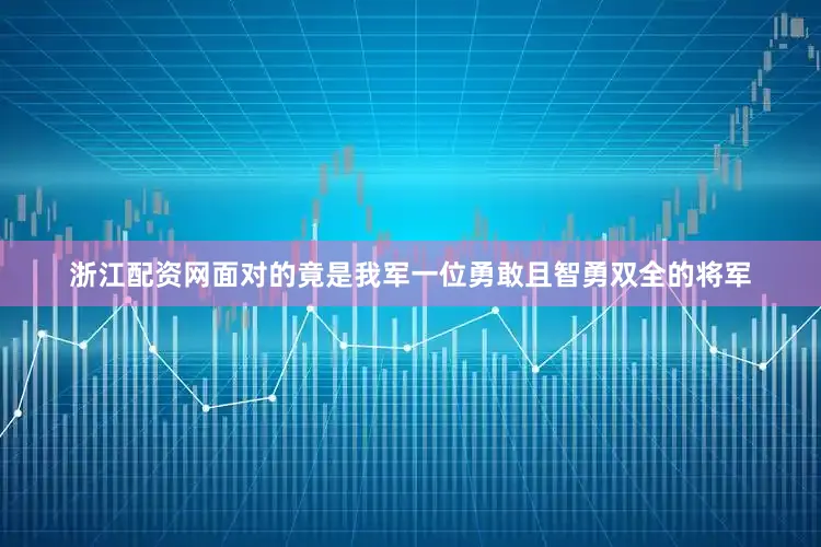浙江配资网面对的竟是我军一位勇敢且智勇双全的将军