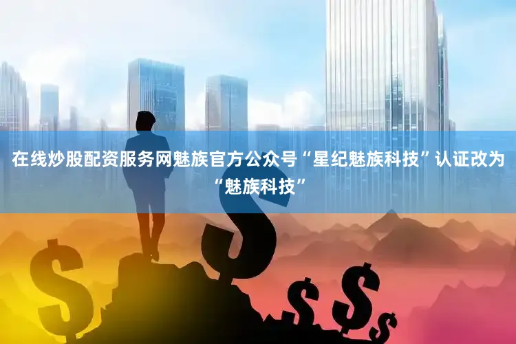 在线炒股配资服务网魅族官方公众号“星纪魅族科技”认证改为“魅族科技”