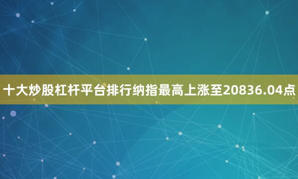 十大炒股杠杆平台排行纳指最高上涨至20836.04点