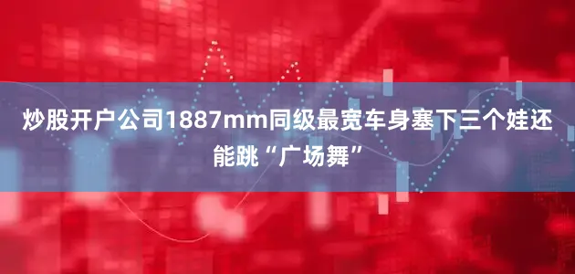 炒股开户公司1887mm同级最宽车身塞下三个娃还能跳“广场舞”