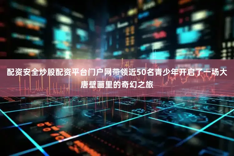 配资安全炒股配资平台门户网带领近50名青少年开启了一场大唐壁画里的奇幻之旅