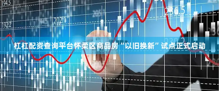 杠杠配资查询平台怀柔区商品房“以旧换新”试点正式启动