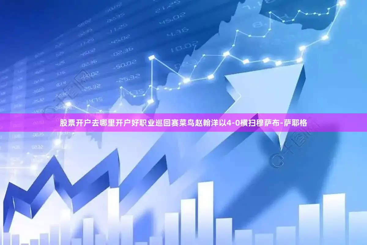 股票开户去哪里开户好职业巡回赛菜鸟赵翰洋以4-0横扫穆萨布-萨耶格