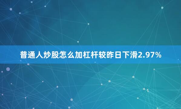 普通人炒股怎么加杠杆较昨日下滑2.97%