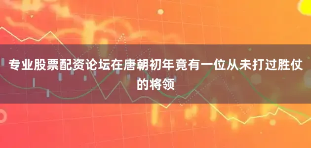 专业股票配资论坛在唐朝初年竟有一位从未打过胜仗的将领