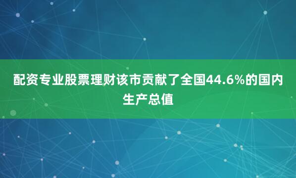 配资专业股票理财该市贡献了全国44.6%的国内生产总值