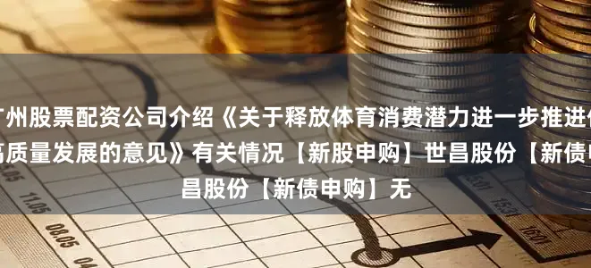 广州股票配资公司介绍《关于释放体育消费潜力进一步推进体育产业高质量发展的意见》有关情况　　【新股申购】　　世昌股份　　【新债申购】　　无