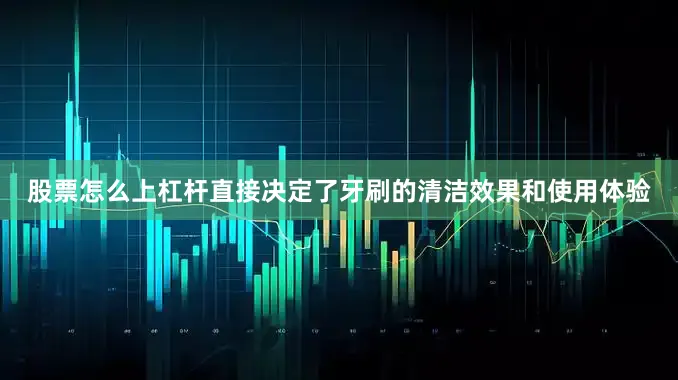 股票怎么上杠杆直接决定了牙刷的清洁效果和使用体验
