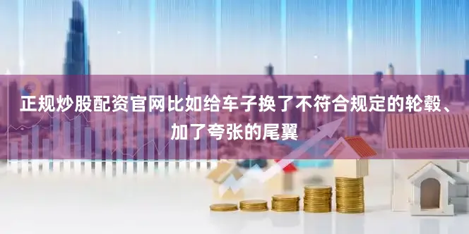 正规炒股配资官网比如给车子换了不符合规定的轮毂、加了夸张的尾翼